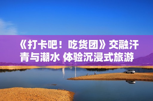 《打卡吧！吃货团》交融汗青与潮水 体验沉浸式旅游