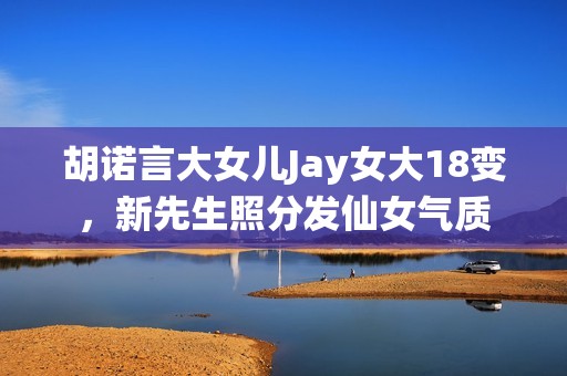 胡诺言大女儿Jay女大18变，新先生照分发仙女气质