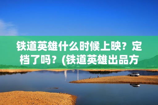 铁道英雄什么时候上映？定档了吗？(铁道英雄出品方)