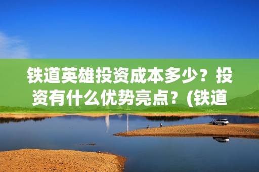 铁道英雄投资成本多少？投资有什么优势亮点？(铁道英雄投资成本多少?)