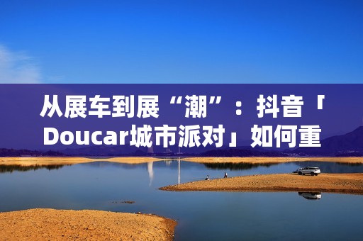 从展车到展“潮”：抖音「Doucar城市派对」如何重构汽车营销新生态？