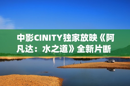 中影CINITY独家放映《阿凡达：水之道》全新片断 荣获CineEurope迥殊手艺成就奖