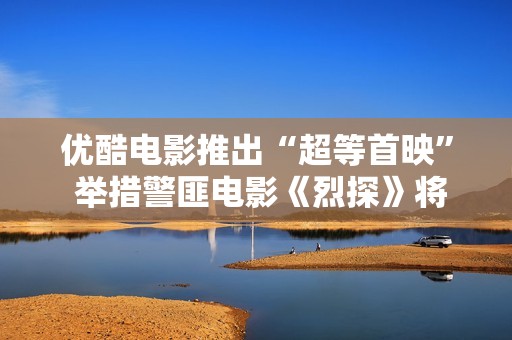 优酷电影推出“超等首映” 举措警匪电影《烈探》将独家上线