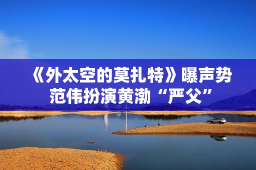 《外太空的莫扎特》曝声势 范伟扮演黄渤“严父”