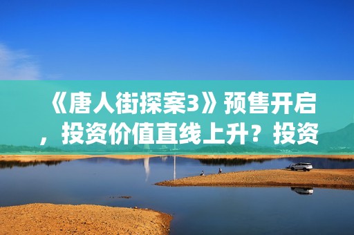 《唐人街探案3》预售开启，投资价值直线上升？投资截止了吗？(唐人街探案3演员表)