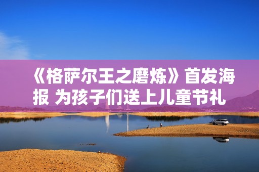 《格萨尔王之磨炼》首发海报 为孩子们送上儿童节礼品