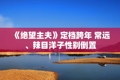 《绝望主夫》定档跨年 常远、辣目洋子性别倒置