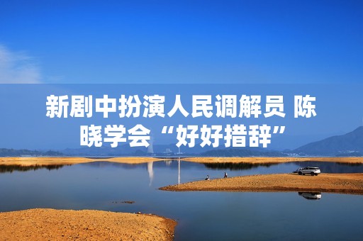 新剧中扮演人民调解员 陈晓学会“好好措辞”