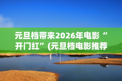 元旦档带来2026年电影“开门红”(元旦档电影推荐)