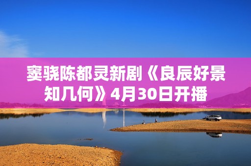 窦骁陈都灵新剧《良辰好景知几何》4月30日开播