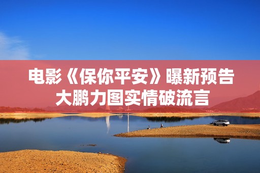 电影《保你平安》曝新预告 大鹏力图实情破流言