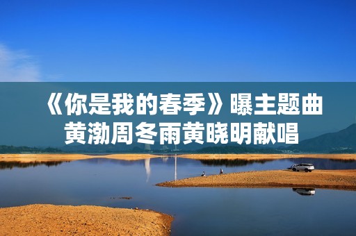 《你是我的春季》曝主题曲 黄渤周冬雨黄晓明献唱