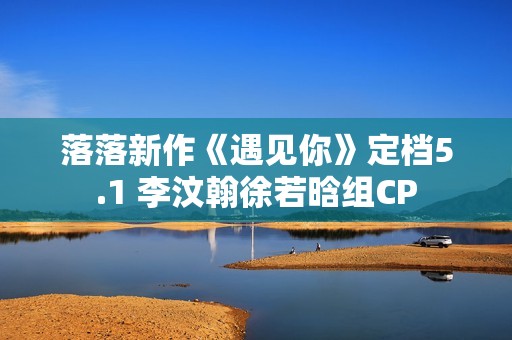 落落新作《遇见你》定档5.1 李汶翰徐若晗组CP