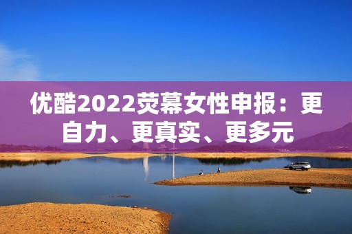 优酷2022荧幕女性申报：更自力、更真实、更多元