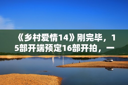 《乡村爱情14》刚完毕，15部开端预定16部开拍，一年两部要来了？