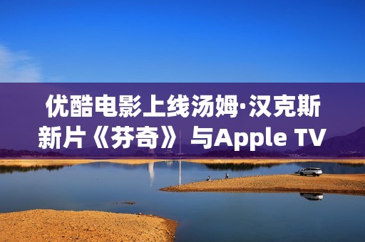 优酷电影上线汤姆·汉克斯新片《芬奇》 与Apple TV+全球线上刊行