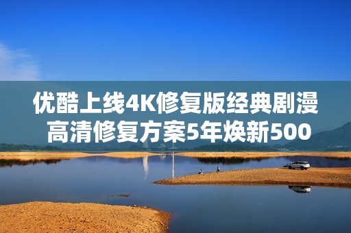 优酷上线4K修复版经典剧漫 高清修复方案5年焕新5000部经典