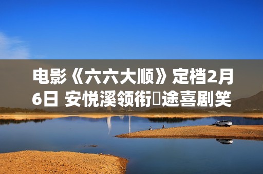 电影《六六大顺》定档2月6日 安悦溪领衔囧途喜剧笑暖同行(电影《六六大顺》在线)