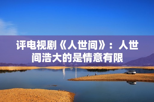 评电视剧《人世间》：人世间浩大的是情意有限