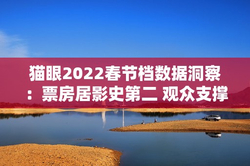 猫眼2022春节档数据洞察：票房居影史第二 观众支撑好电影