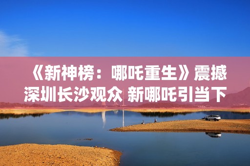 《新神榜：哪吒重生》震撼深圳长沙观众 新哪吒引当下年轻人共鸣  (新神榜哪吒重生高清在线观看)