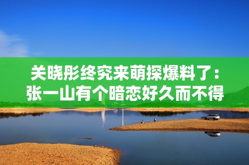 关晓彤终究来萌探爆料了：张一山有个暗恋好久而不得的发小 网友：我知道！