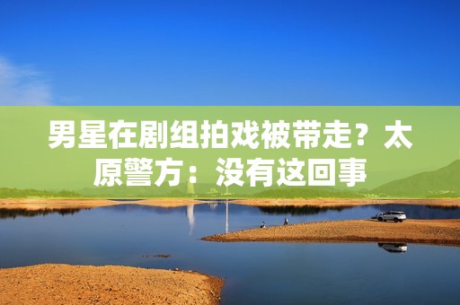 男星在剧组拍戏被带走？太原警方：没有这回事