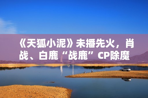 《天狐小泥》未播先火，肖战、白鹿“战鹿”CP除魔卫道