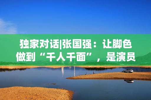 独家对话|张国强：让脚色做到“千人千面”，是演员的最高境地