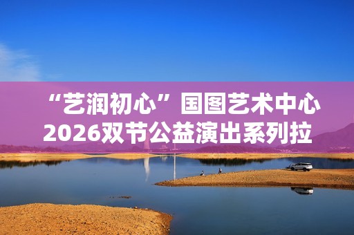  “艺润初心”国图艺术中心2026双节公益演出系列拉开帷幕