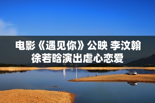 电影《遇见你》公映 李汶翰徐若晗演出虐心恋爱