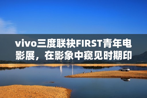 vivo三度联袂FIRST青年电影展，在影象中窥见时期印记与人文关心