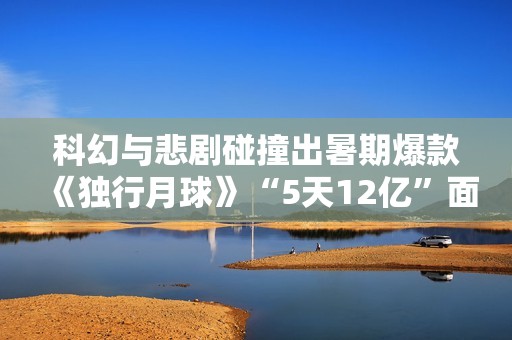 科幻与悲剧碰撞出暑期爆款《独行月球》“5天12亿”面前的出色花絮