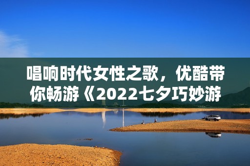唱响时代女性之歌，优酷带你畅游《2022七夕巧妙游》