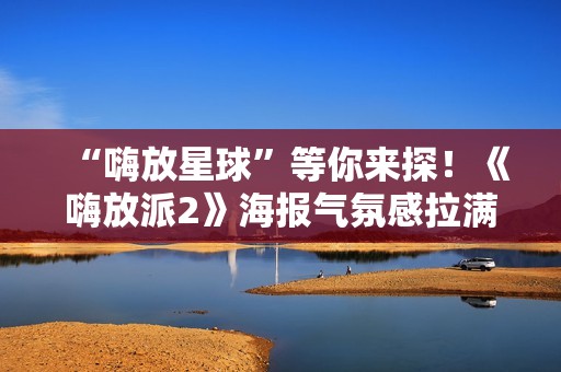 “嗨放星球”等你来探！《嗨放派2》海报气氛感拉满