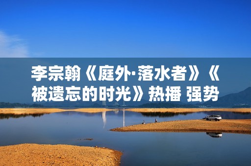 李宗翰《庭外·落水者》《被遗忘的时光》热播 强势霸屏展示反转式演技