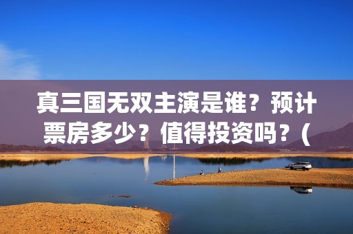 真三国无双主演是谁？预计票房多少？值得投资吗？(真三国无双电视剧演员)