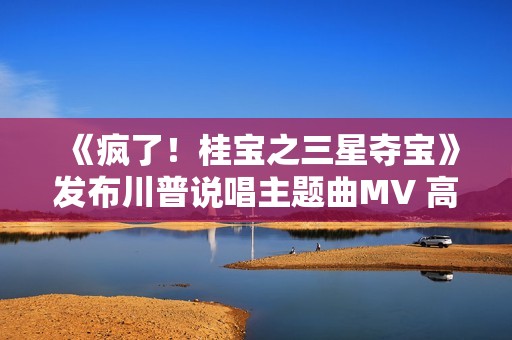 《疯了！桂宝之三星夺宝》发布川普说唱主题曲MV 高质量国漫合家欢大笑一夏