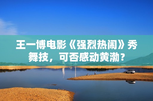 王一博电影《强烈热闹》秀舞技，可否感动黄渤？