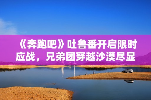 《奔跑吧》吐鲁番开启限时应战，兄弟团穿越沙漠尽显浪漫友谊