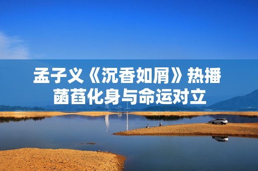 孟子义《沉香如屑》热播 菡萏化身与命运对立
