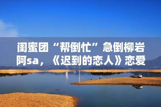 闺蜜团“帮倒忙”急倒柳岩阿sa，《迟到的恋人》恋爱重启赴约团面对理想困难