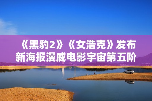 《黑豹2》《女浩克》发布新海报漫威电影宇宙第五阶段项目暴光