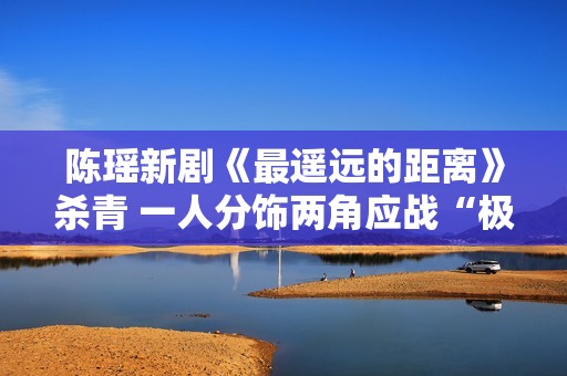 陈瑶新剧《最遥远的距离》杀青 一人分饰两角应战“极限反差”