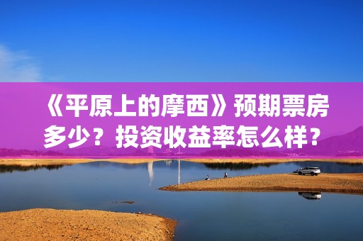 《平原上的摩西》预期票房多少？投资收益率怎么样？真实吗？(平原上的摩西演员表)