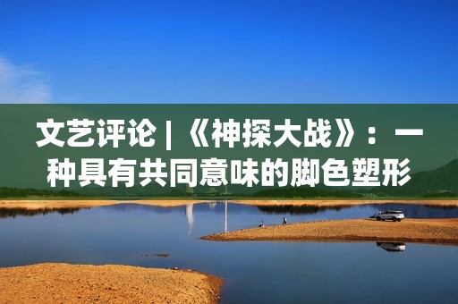 文艺评论 | 《神探大战》：一种具有共同意味的脚色塑形办法