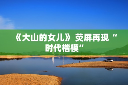 《大山的女儿》 荧屏再现“时代楷模”