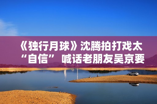 《独行月球》沈腾拍打戏太“自信” 喊话老朋友吴京要加油