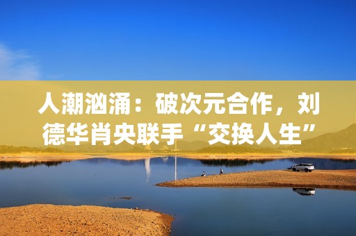 人潮汹涌：破次元合作，刘德华肖央联手“交换人生”，票房预计如何？(人潮汹涌破亿海报)
