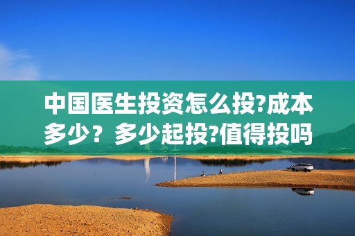 中国医生投资怎么投?成本多少？多少起投?值得投吗?(中国医生谁投资)